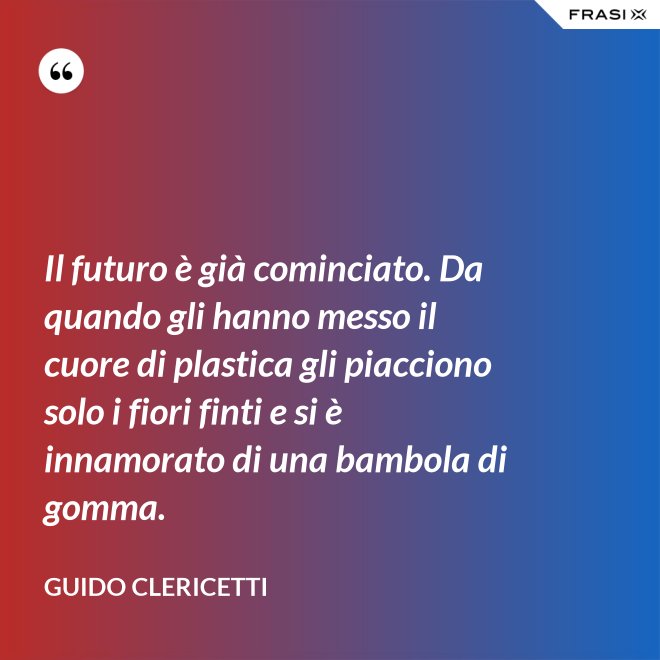 Il futuro è già cominciato. Da quando gli hanno messo il cuore di plastica gli piacciono solo i fiori finti e si è innamorato di una bambola di gomma. - Guido Clericetti