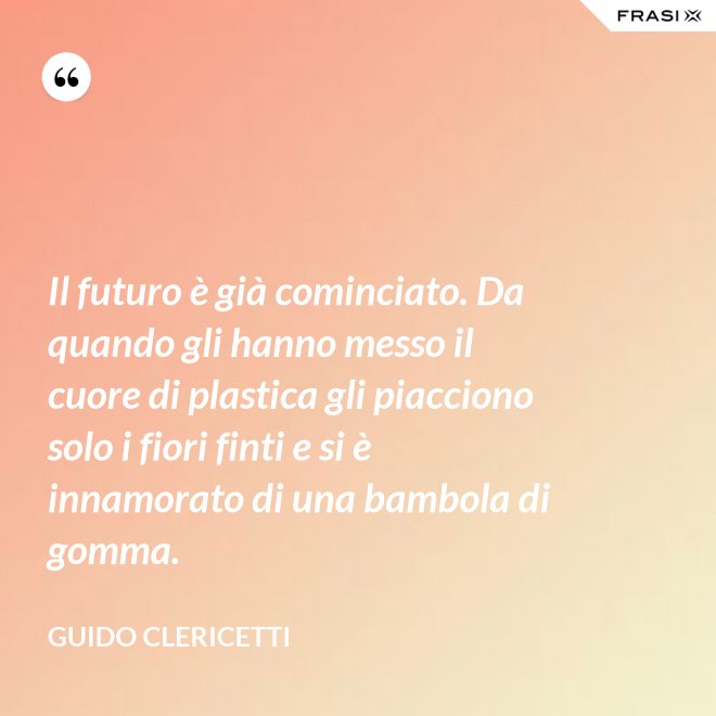 Il futuro è già cominciato. Da quando gli hanno messo il cuore di plastica gli piacciono solo i fiori finti e si è innamorato di una bambola di gomma. - Guido Clericetti