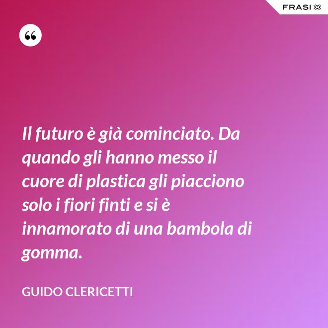 Il futuro è già cominciato. Da quando gli hanno messo il cuore di plastica gli piacciono solo i fiori finti e si è innamorato di una bambola di gomma. - Guido Clericetti