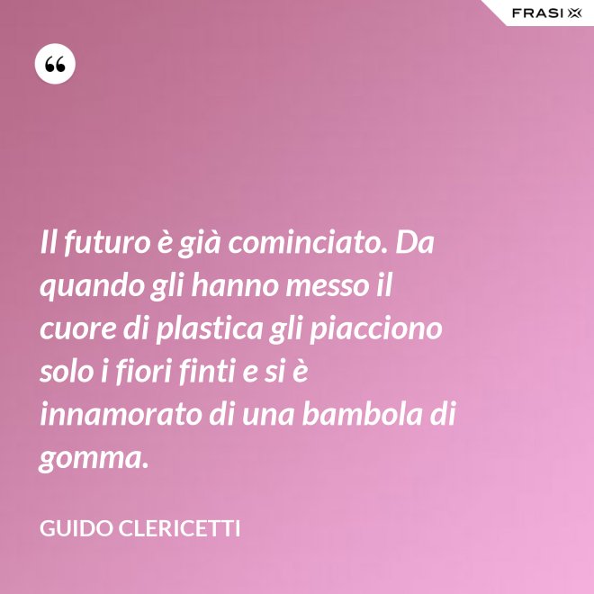Il futuro è già cominciato. Da quando gli hanno messo il cuore di plastica gli piacciono solo i fiori finti e si è innamorato di una bambola di gomma. - Guido Clericetti
