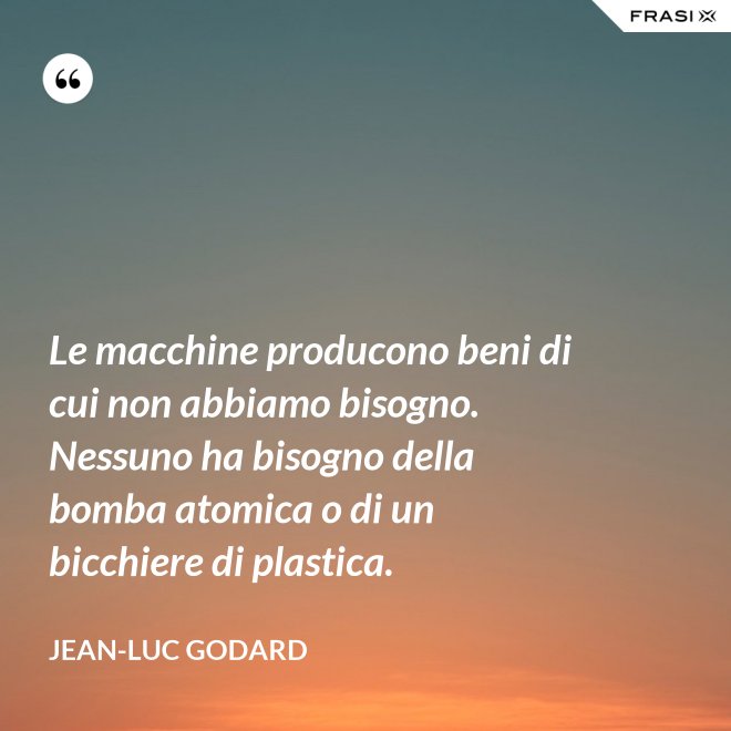 Le macchine producono beni di cui non abbiamo bisogno. Nessuno ha bisogno della bomba atomica o di un bicchiere di plastica. - Jean-Luc Godard