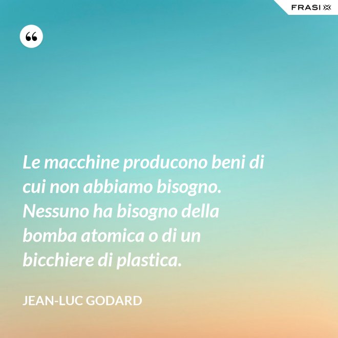 Le macchine producono beni di cui non abbiamo bisogno. Nessuno ha bisogno della bomba atomica o di un bicchiere di plastica. - Jean-Luc Godard