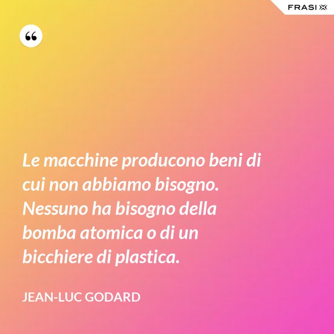 Le macchine producono beni di cui non abbiamo bisogno. Nessuno ha bisogno della bomba atomica o di un bicchiere di plastica. - Jean-Luc Godard