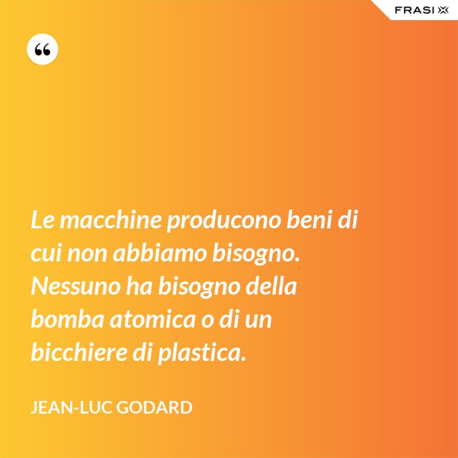 Le macchine producono beni di cui non abbiamo bisogno. Nessuno ha bisogno della bomba atomica o di un bicchiere di plastica. - Jean-Luc Godard