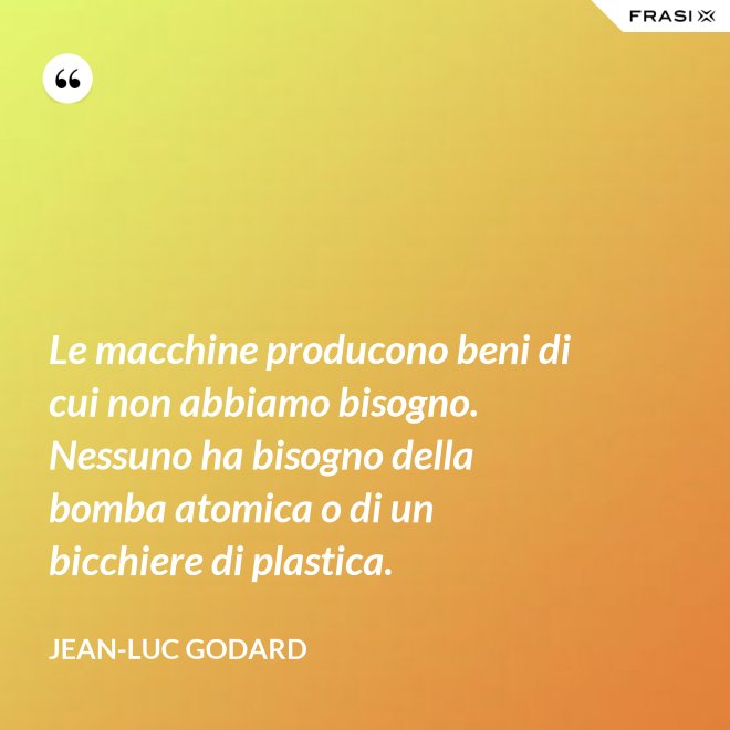 Le macchine producono beni di cui non abbiamo bisogno. Nessuno ha bisogno della bomba atomica o di un bicchiere di plastica. - Jean-Luc Godard