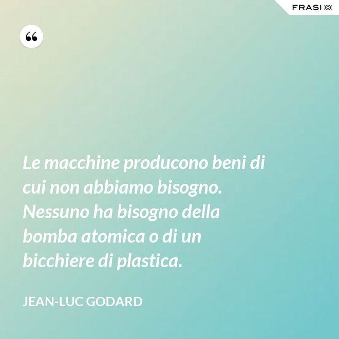 Le macchine producono beni di cui non abbiamo bisogno. Nessuno ha bisogno della bomba atomica o di un bicchiere di plastica. - Jean-Luc Godard