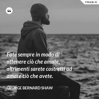 Fate sempre in modo di ottenere ciò che amate, altrimenti sarete costretti ad amare ciò che avete. - George Bernard Shaw