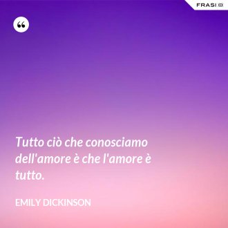 Tutto ciò che conosciamo dell'amore è che l'amore è tutto. - Emily Dickinson