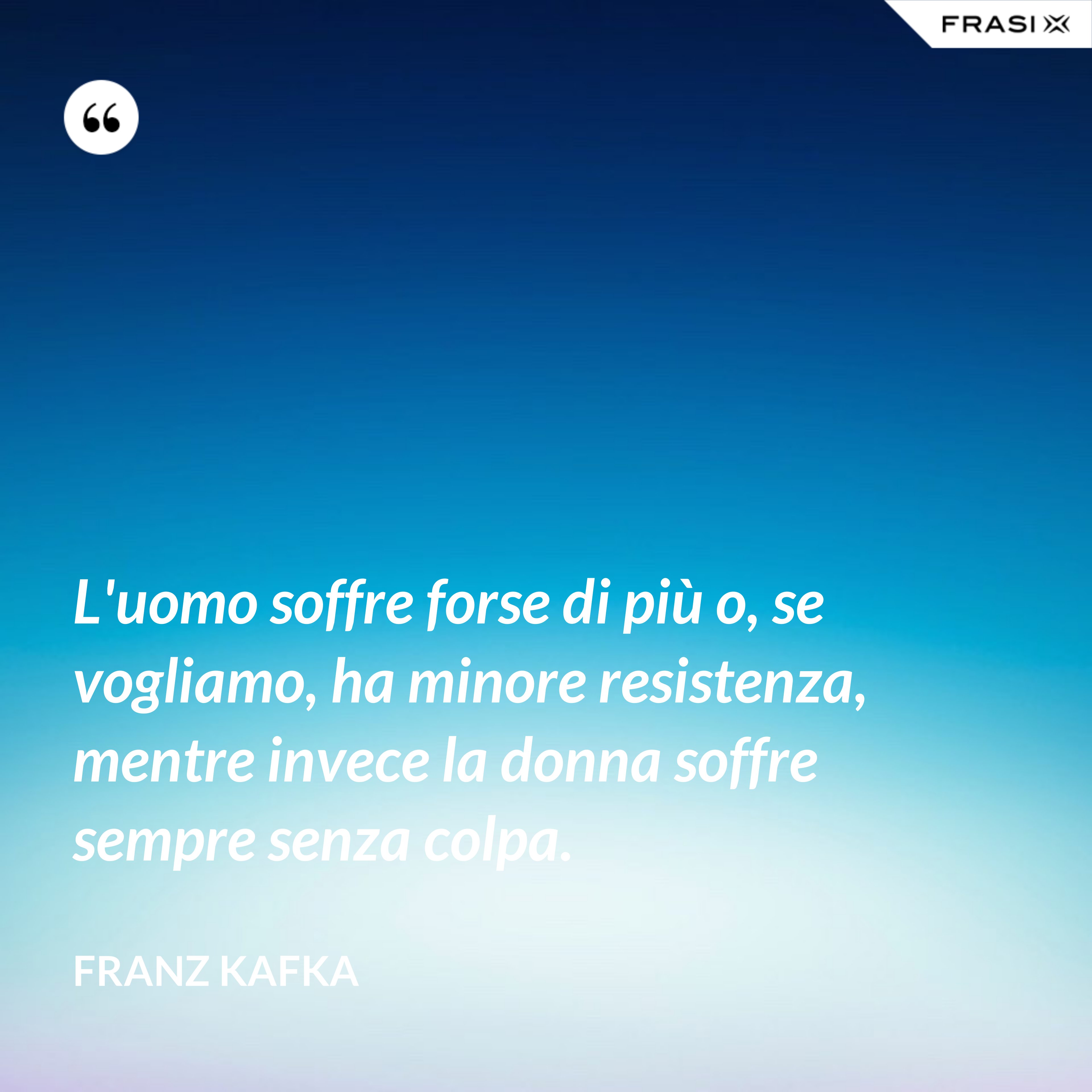 L'uomo soffre forse di più o, se vogliamo, ha minore resistenza, mentre invece la donna soffre sempre senza colpa. - Franz Kafka