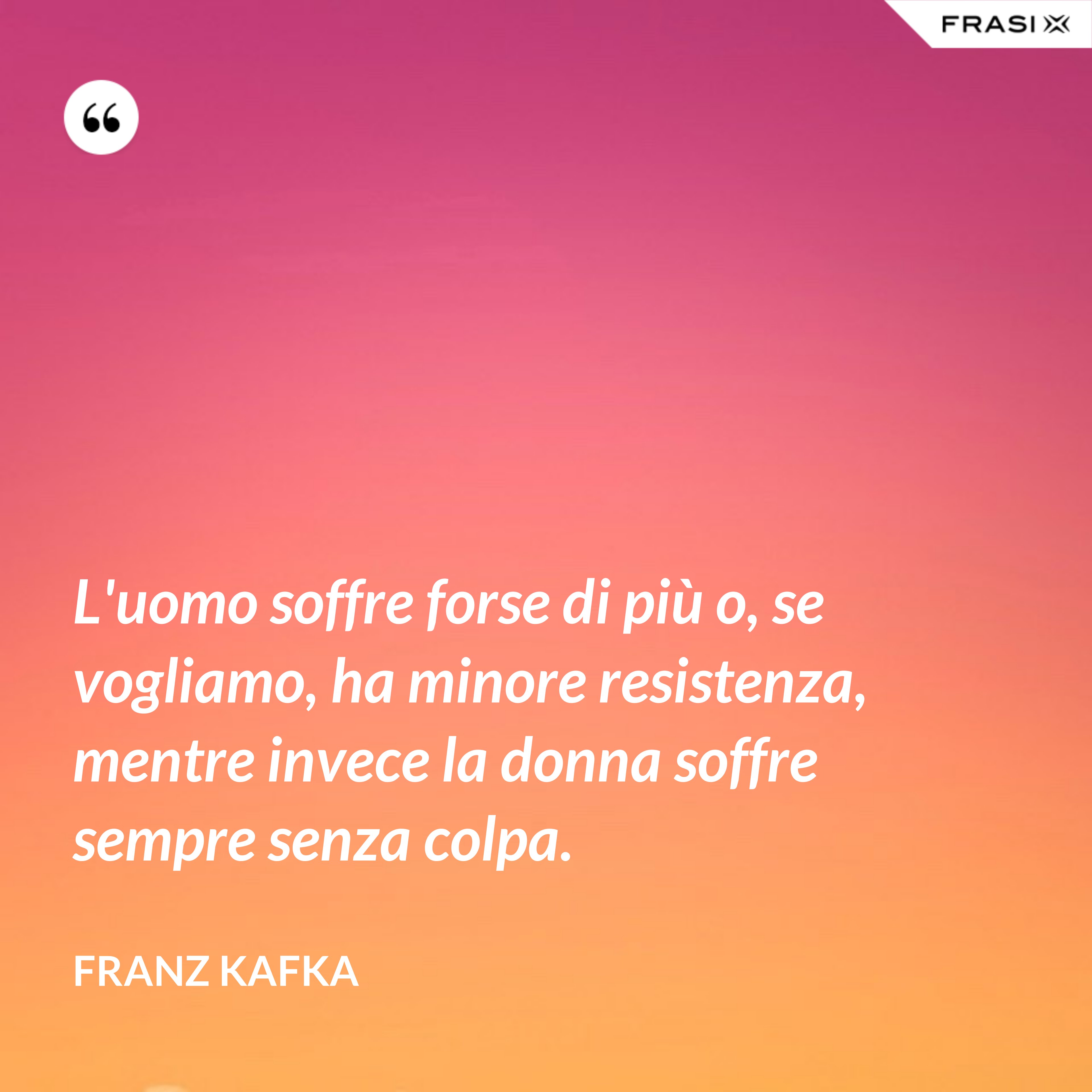 L'uomo soffre forse di più o, se vogliamo, ha minore resistenza, mentre invece la donna soffre sempre senza colpa. - Franz Kafka