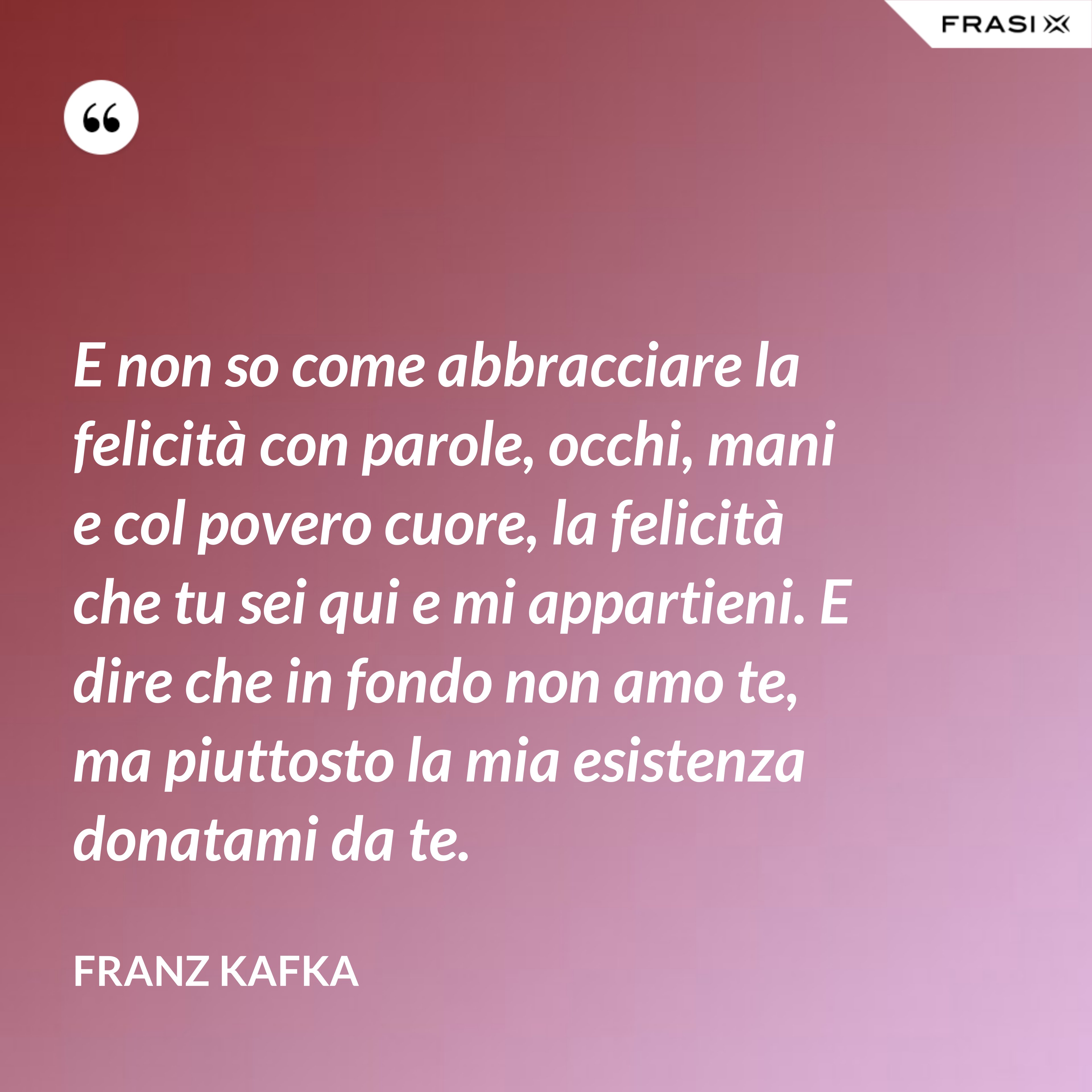 E non so come abbracciare la felicità con parole, occhi, mani e col povero cuore, la felicità che tu sei qui e mi appartieni. E dire che in fondo non amo te, ma piuttosto la mia esistenza donatami da te. - Franz Kafka