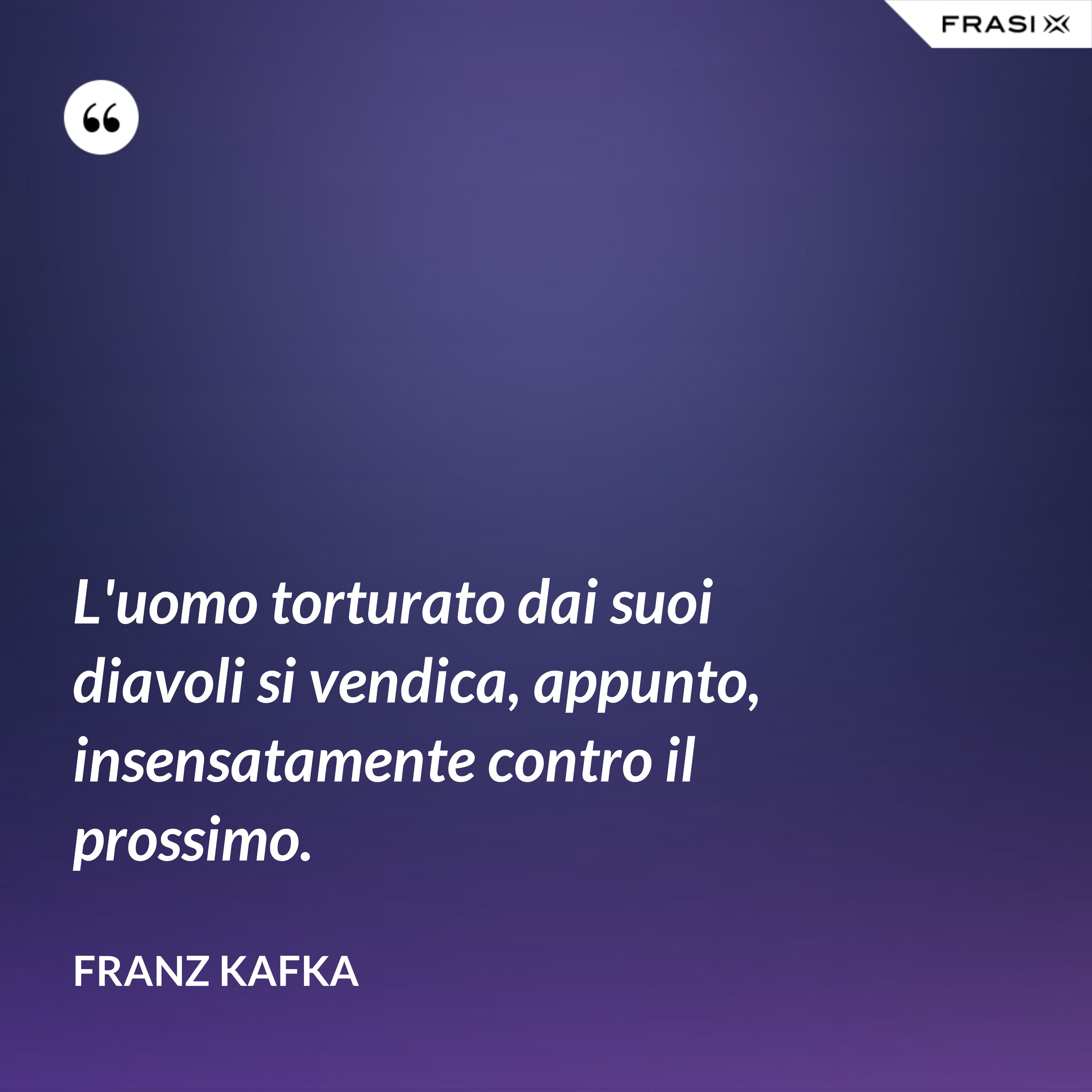 L'uomo torturato dai suoi diavoli si vendica, appunto, insensatamente contro il prossimo. - Franz Kafka