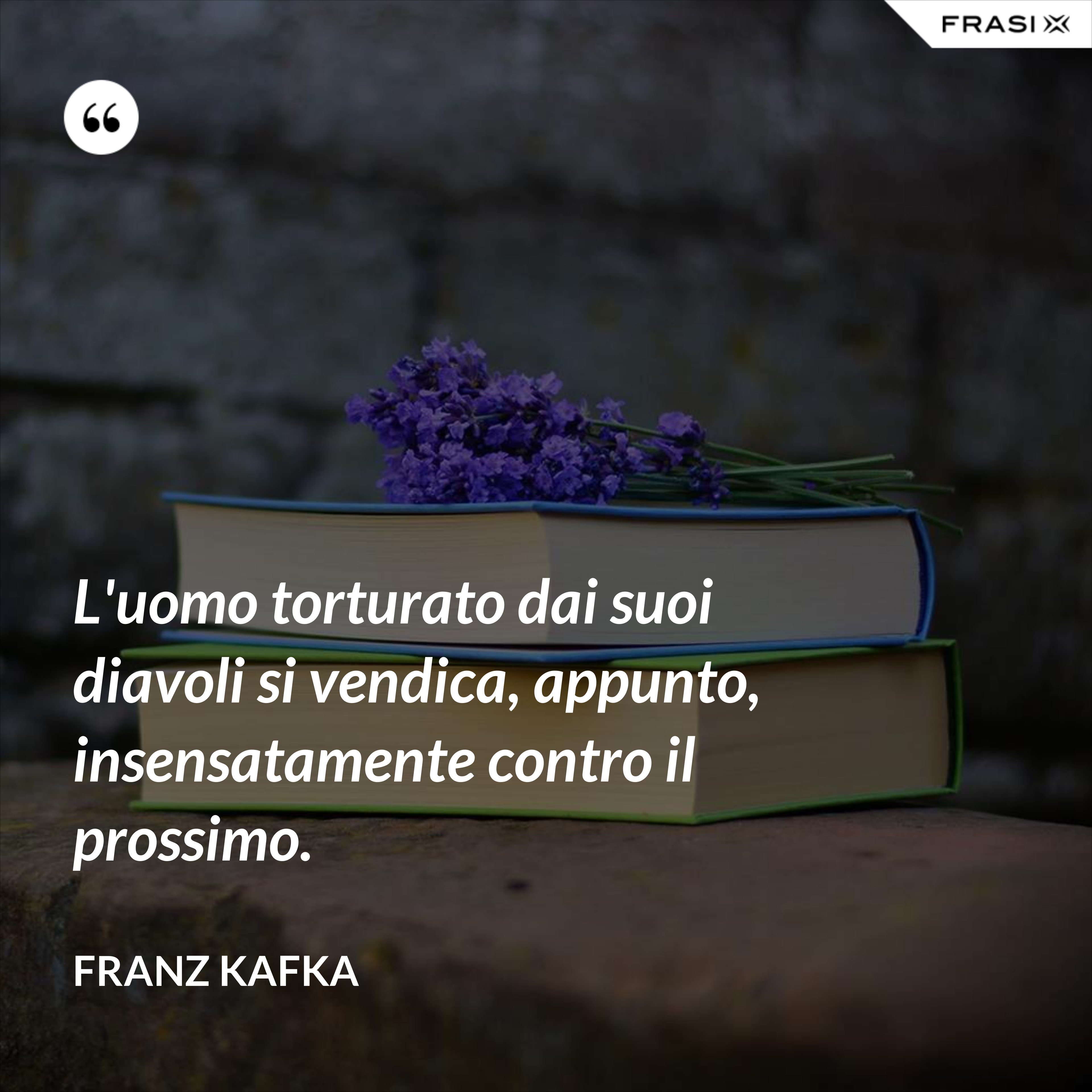 L'uomo torturato dai suoi diavoli si vendica, appunto, insensatamente contro il prossimo. - Franz Kafka