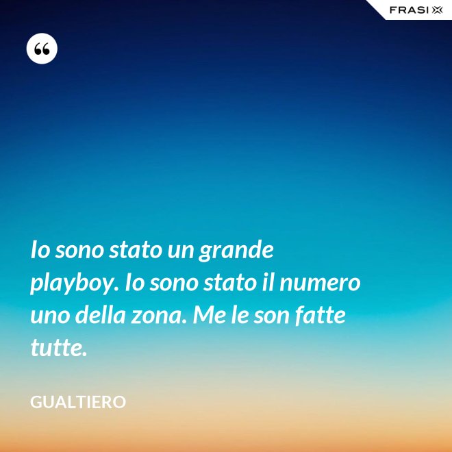 Io sono stato un grande playboy. Io sono stato il numero uno della zona. Me le son fatte tutte. - Gualtiero