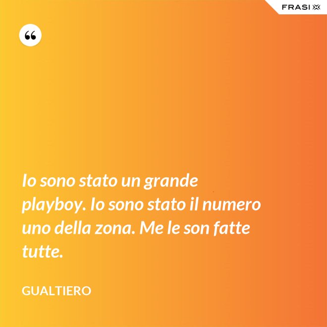 Io sono stato un grande playboy. Io sono stato il numero uno della zona. Me le son fatte tutte. - Gualtiero