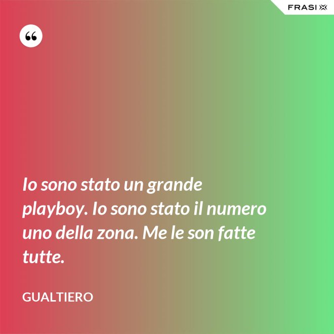 Io sono stato un grande playboy. Io sono stato il numero uno della zona. Me le son fatte tutte. - Gualtiero