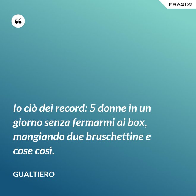 Io ciò dei record: 5 donne in un giorno senza fermarmi ai box, mangiando due bruschettine e cose così. - Gualtiero