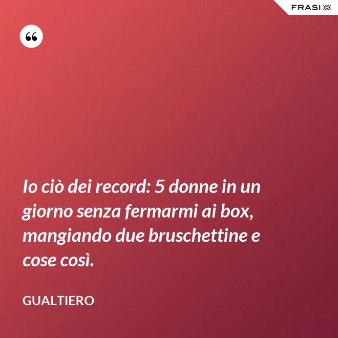 Io ciò dei record: 5 donne in un giorno senza fermarmi ai box, mangiando due bruschettine e cose così. - Gualtiero
