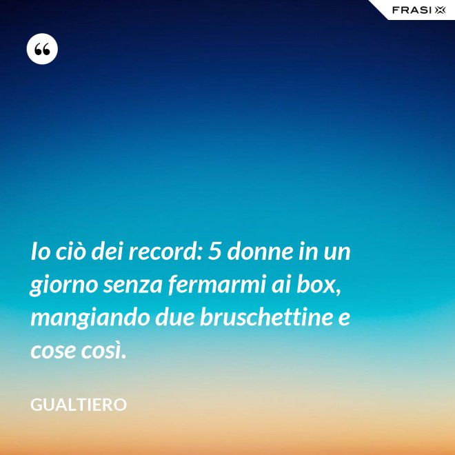 Io ciò dei record: 5 donne in un giorno senza fermarmi ai box, mangiando due bruschettine e cose così. - Gualtiero