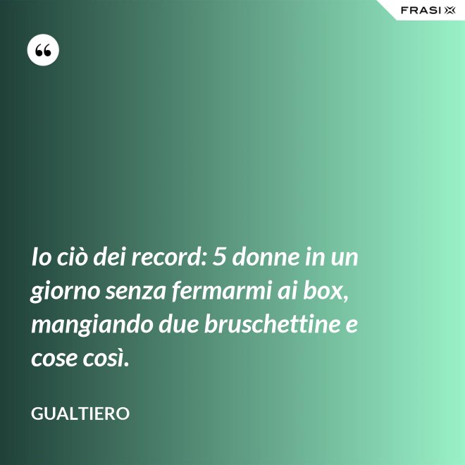 Io ciò dei record: 5 donne in un giorno senza fermarmi ai box, mangiando due bruschettine e cose così. - Gualtiero