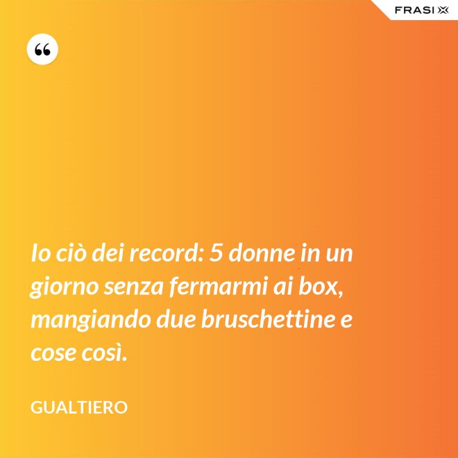Io ciò dei record: 5 donne in un giorno senza fermarmi ai box, mangiando due bruschettine e cose così. - Gualtiero