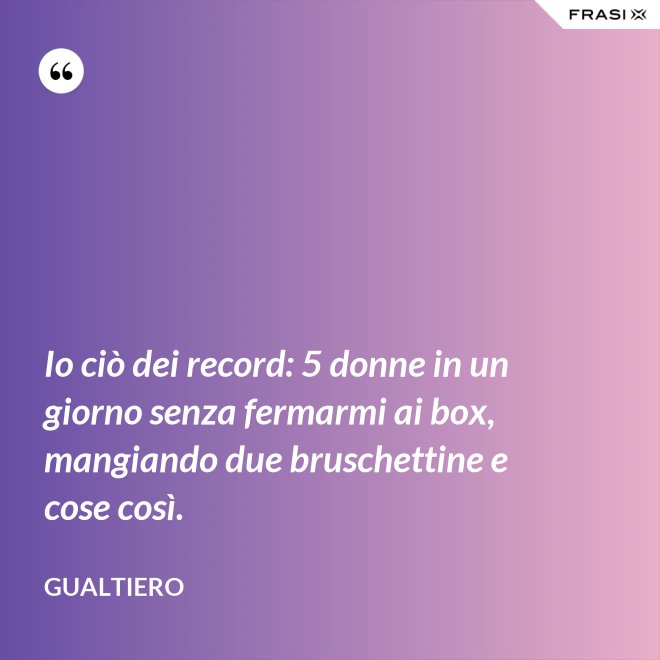 Io ciò dei record: 5 donne in un giorno senza fermarmi ai box, mangiando due bruschettine e cose così. - Gualtiero