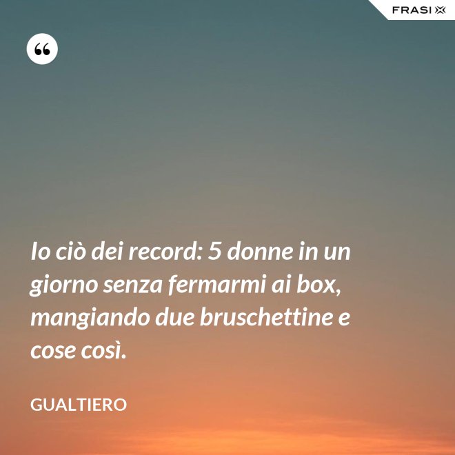 Io ciò dei record: 5 donne in un giorno senza fermarmi ai box, mangiando due bruschettine e cose così. - Gualtiero