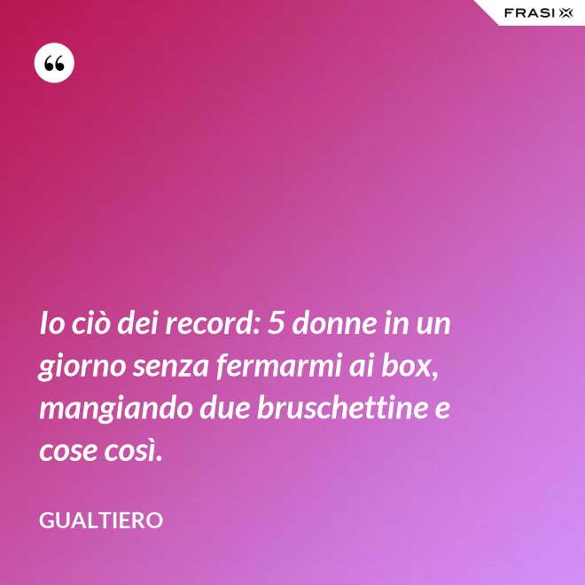 Io ciò dei record: 5 donne in un giorno senza fermarmi ai box, mangiando due bruschettine e cose così. - Gualtiero