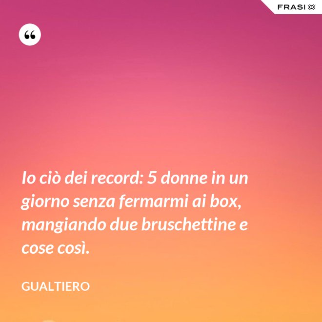 Io ciò dei record: 5 donne in un giorno senza fermarmi ai box, mangiando due bruschettine e cose così. - Gualtiero