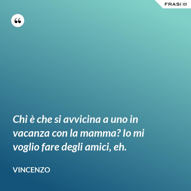 Chi è che si avvicina a uno in vacanza con la mamma? Io mi voglio fare degli amici, eh. - Vincenzo