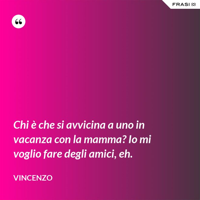 Chi è che si avvicina a uno in vacanza con la mamma? Io mi voglio fare degli amici, eh. - Vincenzo