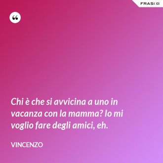 Chi è che si avvicina a uno in vacanza con la mamma? Io mi voglio fare degli amici, eh. - Vincenzo