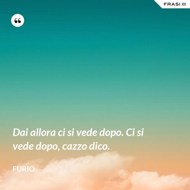 Dai allora ci si vede dopo. Ci si vede dopo, cazzo dico. - Furio