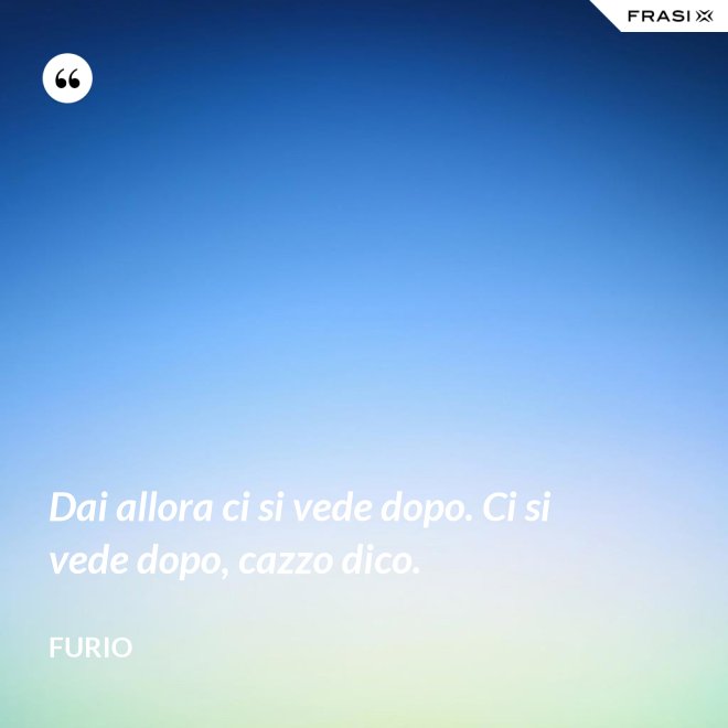 Dai allora ci si vede dopo. Ci si vede dopo, cazzo dico. - Furio