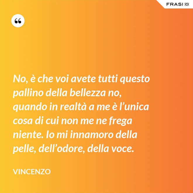 No, è che voi avete tutti questo pallino della bellezza no, quando in realtà a me è l’unica cosa di cui non me ne frega niente. Io mi innamoro della pelle, dell’odore, della voce. - Vincenzo