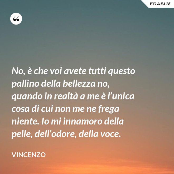 No, è che voi avete tutti questo pallino della bellezza no, quando in realtà a me è l’unica cosa di cui non me ne frega niente. Io mi innamoro della pelle, dell’odore, della voce. - Vincenzo