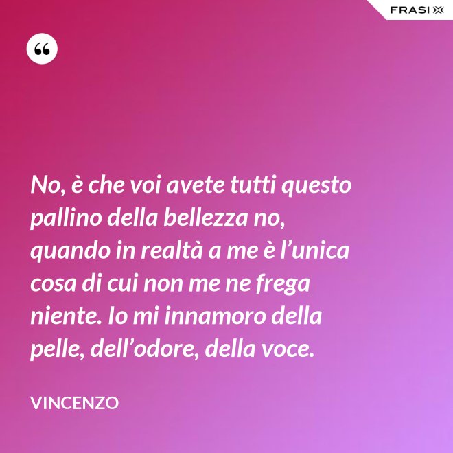 No, è che voi avete tutti questo pallino della bellezza no, quando in realtà a me è l’unica cosa di cui non me ne frega niente. Io mi innamoro della pelle, dell’odore, della voce. - Vincenzo