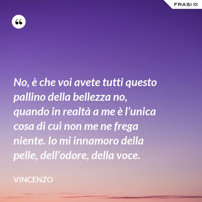 No, è che voi avete tutti questo pallino della bellezza no, quando in realtà a me è l’unica cosa di cui non me ne frega niente. Io mi innamoro della pelle, dell’odore, della voce. - Vincenzo