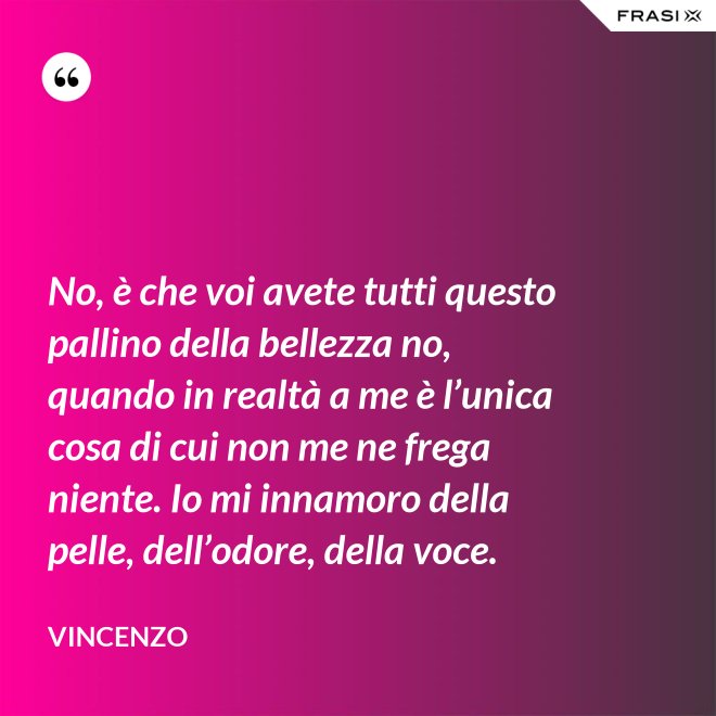 No, è che voi avete tutti questo pallino della bellezza no, quando in realtà a me è l’unica cosa di cui non me ne frega niente. Io mi innamoro della pelle, dell’odore, della voce. - Vincenzo
