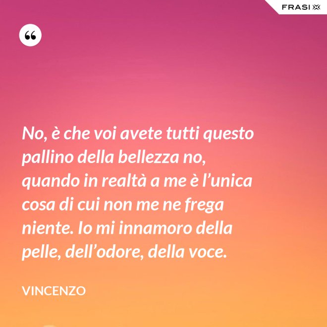 No, è che voi avete tutti questo pallino della bellezza no, quando in realtà a me è l’unica cosa di cui non me ne frega niente. Io mi innamoro della pelle, dell’odore, della voce. - Vincenzo