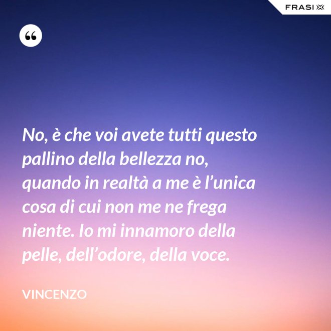 No, è che voi avete tutti questo pallino della bellezza no, quando in realtà a me è l’unica cosa di cui non me ne frega niente. Io mi innamoro della pelle, dell’odore, della voce. - Vincenzo