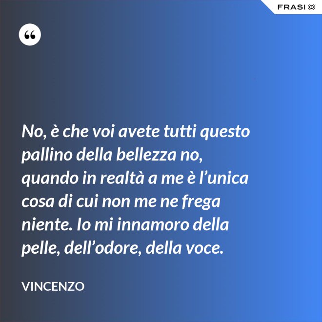 No, è che voi avete tutti questo pallino della bellezza no, quando in realtà a me è l’unica cosa di cui non me ne frega niente. Io mi innamoro della pelle, dell’odore, della voce. - Vincenzo