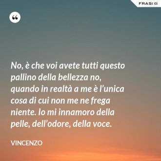 No, è che voi avete tutti questo pallino della bellezza no, quando in realtà a me è l’unica cosa di cui non me ne frega niente. Io mi innamoro della pelle, dell’odore, della voce. - Vincenzo