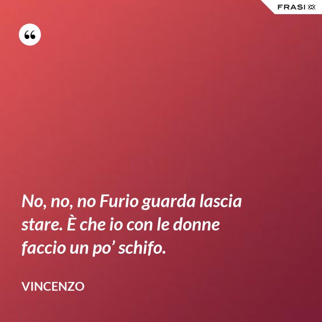 No, no, no Furio guarda lascia stare. È che io con le donne faccio un po’ schifo. - Vincenzo