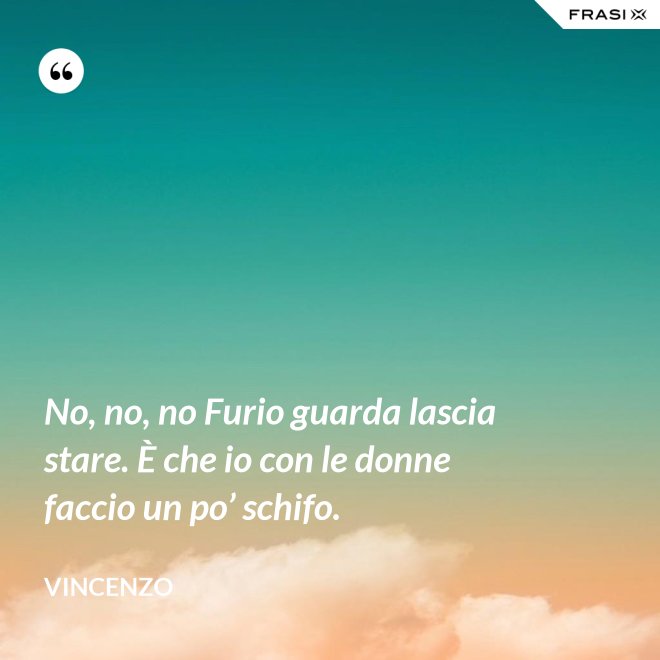 No, no, no Furio guarda lascia stare. È che io con le donne faccio un po’ schifo. - Vincenzo