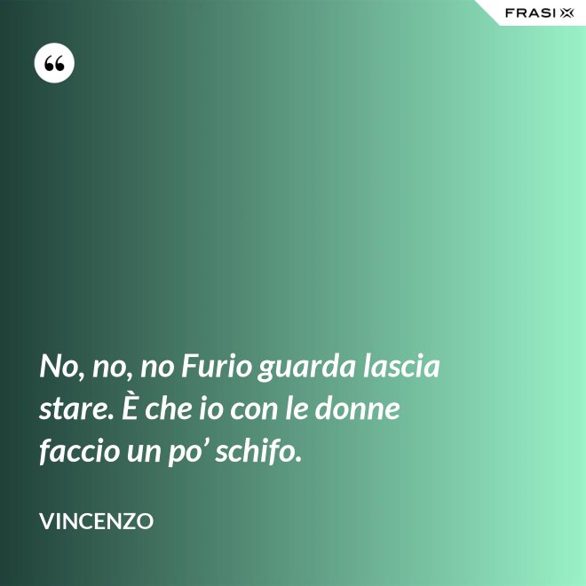 No, no, no Furio guarda lascia stare. È che io con le donne faccio un po’ schifo. - Vincenzo