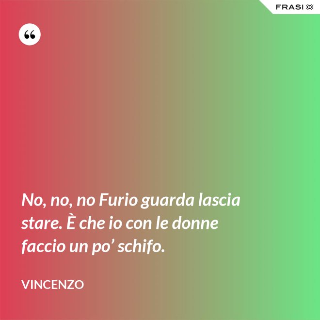 No, no, no Furio guarda lascia stare. È che io con le donne faccio un po’ schifo. - Vincenzo