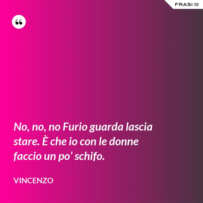 No, no, no Furio guarda lascia stare. È che io con le donne faccio un po’ schifo. - Vincenzo