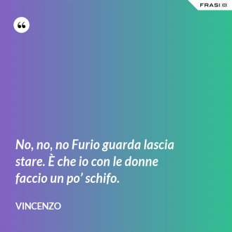 No, no, no Furio guarda lascia stare. È che io con le donne faccio un po’ schifo. - Vincenzo