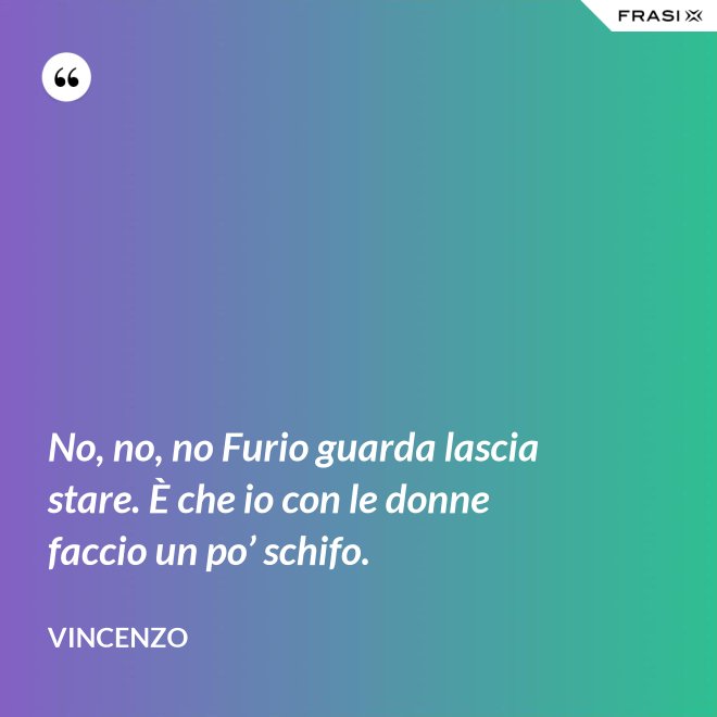 No, no, no Furio guarda lascia stare. È che io con le donne faccio un po’ schifo. - Vincenzo